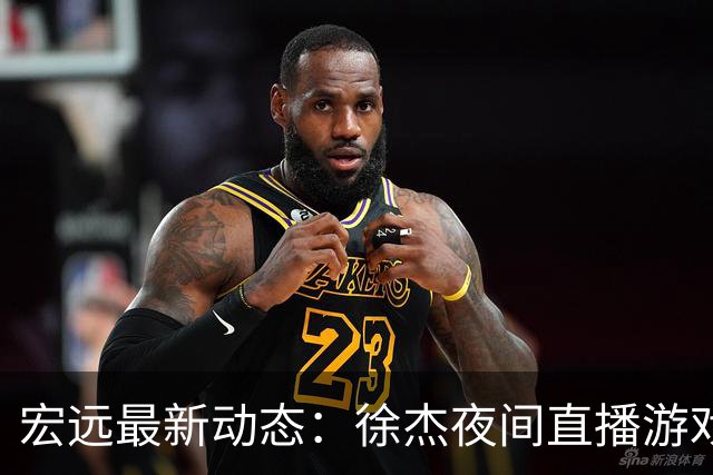 宏远最新动态：徐杰夜间直播游戏，新外援梅克确定，胡明轩享假期